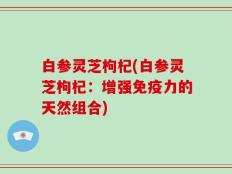 白参灵芝枸杞(白参灵芝枸杞：增强免疫力的天然组合)