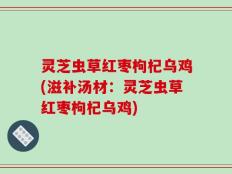 灵芝虫草红枣枸杞乌鸡(滋补汤材：灵芝虫草红枣枸杞乌鸡)