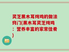 灵芝黑木耳炖鸡的做法窍门(黑木耳灵芝炖鸡：营养丰富的家常佳肴)