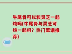 牛尾骨可以和灵芝一起炖吗(牛尾骨与灵芝可炖一起吗？热门菜谱推荐)