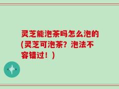 灵芝能泡茶吗怎么泡的(灵芝可泡茶？泡法不容错过！)