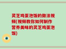 灵芝鸡蛋泡饭的做法视频(视频教你如何制作营养美味的灵芝鸡蛋泡饭)