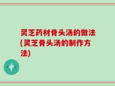 灵芝药材骨头汤的做法(灵芝骨头汤的制作方法)