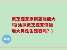 灵芝鹿茸涂阴茎能能大吗(涂抹灵芝鹿茸液能增大男性生殖器吗？)