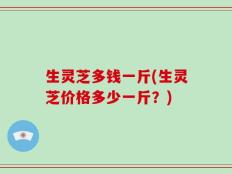 生灵芝多钱一斤(生灵芝价格多少一斤？)