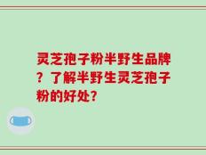 灵芝孢子粉半野生品牌？了解半野生灵芝孢子粉的好处？
