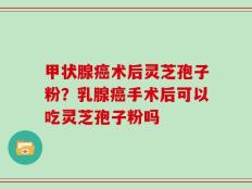 甲状腺癌术后灵芝孢子粉？乳腺癌手术后可以吃灵芝孢子粉吗
