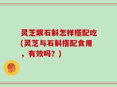 灵芝跟石斛怎样搭配吃(灵芝与石斛搭配食用，有效吗？)
