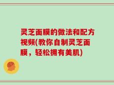 灵芝面膜的做法和配方视频(教你自制灵芝面膜，轻松拥有美肌)