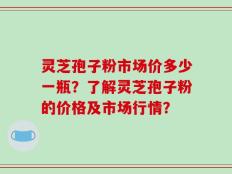 灵芝孢子粉市场价多少一瓶？了解灵芝孢子粉的价格及市场行情？