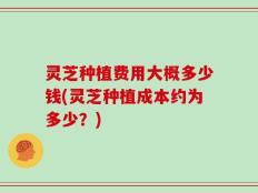 灵芝种植费用大概多少钱(灵芝种植成本约为多少？)