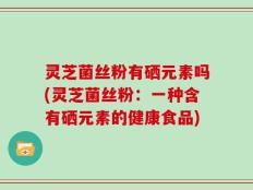 灵芝菌丝粉有硒元素吗(灵芝菌丝粉：一种含有硒元素的健康食品)