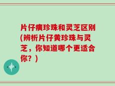 片仔癀珍珠和灵芝区别(辨析片仔黄珍珠与灵芝，你知道哪个更适合你？)