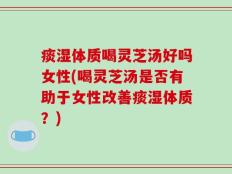 痰湿体质喝灵芝汤好吗女性(喝灵芝汤是否有助于女性改善痰湿体质？)