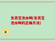 生灵芝泡水喝(生灵芝泡水喝的正确方法)