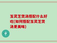 玉灵芝煲汤搭配什么好吃(如何搭配玉灵芝煲汤更美味)