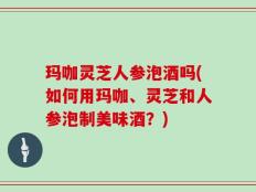 玛咖灵芝人参泡酒吗(如何用玛咖、灵芝和人参泡制美味酒？)