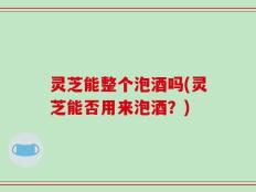 灵芝能整个泡酒吗(灵芝能否用来泡酒？)