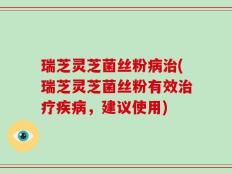 瑞芝灵芝菌丝粉病治(瑞芝灵芝菌丝粉有效治疗疾病，建议使用)
