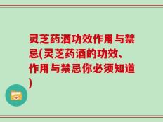 灵芝药酒功效作用与禁忌(灵芝药酒的功效、作用与禁忌你必须知道)