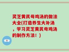 灵芝黄芪母鸡汤的做法大全(打造养生大补汤，学习灵芝黄芪母鸡汤的制作方法！)
