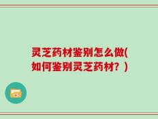 灵芝药材鉴别怎么做(如何鉴别灵芝药材？)