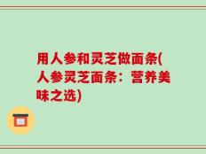 用人参和灵芝做面条(人参灵芝面条：营养美味之选)