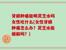 牙龈肿痛能喝灵芝水吗女性吃什么(女性牙龈肿痛怎么办？灵芝水能缓解吗？)