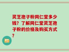 灵芝孢子粉同仁堂多少钱？了解同仁堂灵芝孢子粉的价格及购买方式？