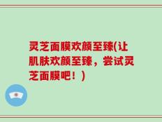 灵芝面膜欢颜至臻(让肌肤欢颜至臻，尝试灵芝面膜吧！)