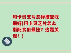 玛卡灵芝片怎样搭配吃最好(玛卡灵芝片怎么搭配食用最佳？这是关键！)