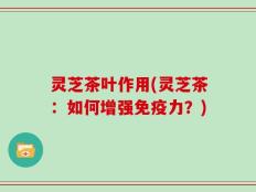 灵芝茶叶作用(灵芝茶：如何增强免疫力？)