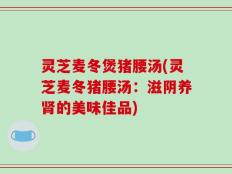 灵芝麦冬煲猪腰汤(灵芝麦冬猪腰汤：滋阴养肾的美味佳品)