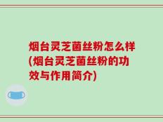 烟台灵芝菌丝粉怎么样(烟台灵芝菌丝粉的功效与作用简介)