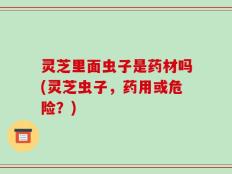灵芝里面虫子是药材吗(灵芝虫子，药用或危险？)