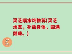 灵芝隔水炖推荐(灵芝水煮，补益身体，圆满健康。)