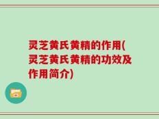 灵芝黄氏黄精的作用(灵芝黄氏黄精的功效及作用简介)