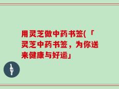 用灵芝做中药书签(「灵芝中药书签，为你送来健康与好运」