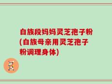 白族段妈妈灵芝孢子粉(白族母亲用灵芝孢子粉调理身体)