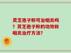 灵芝孢子粉可治咽炎吗？灵芝孢子粉的功效和咽炎治疗方法？