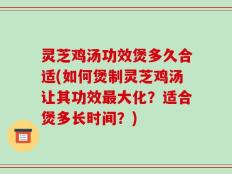 灵芝鸡汤功效煲多久合适(如何煲制灵芝鸡汤让其功效最大化？适合煲多长时间？)