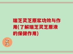 瑞芝灵芝原浆功效与作用(了解瑞芝灵芝原液的保健作用)
