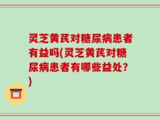 灵芝黄芪对糖尿病患者有益吗(灵芝黄芪对糖尿病患者有哪些益处？)