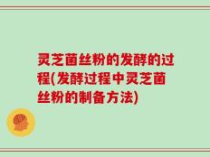 灵芝菌丝粉的发酵的过程(发酵过程中灵芝菌丝粉的制备方法)