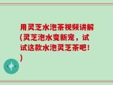 用灵芝水泡茶视频讲解(灵芝泡水变新宠，试试这款水泡灵芝茶吧！)