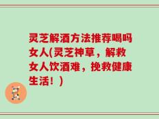 灵芝解酒方法推荐喝吗女人(灵芝神草，解救女人饮酒难，挽救健康生活！)