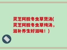 灵芝阿胶冬虫草煲汤(灵芝阿胶冬虫草炖汤，滋补养生好滋味！)