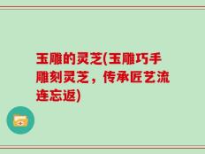 玉雕的灵芝(玉雕巧手雕刻灵芝，传承匠艺流连忘返)