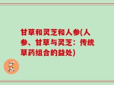 甘草和灵芝和人参(人参、甘草与灵芝：传统草药组合的益处)
