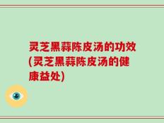 灵芝黑蒜陈皮汤的功效(灵芝黑蒜陈皮汤的健康益处)